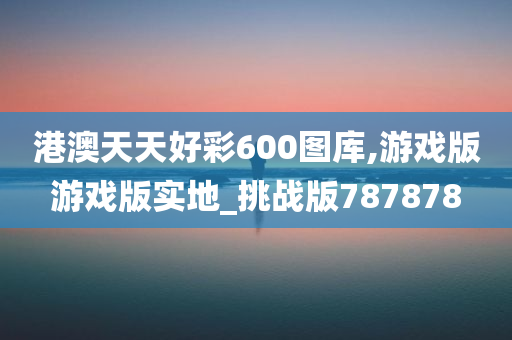 港澳天天好彩600图库,游戏版游戏版实地_挑战版787878