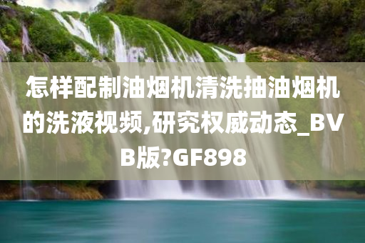 怎样配制油烟机清洗抽油烟机的洗液视频,研究权威动态_BVB版?GF898