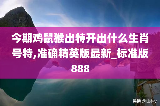 今期鸡鼠猴出特开出什么生肖号特,准确精英版最新_标准版888