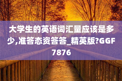 大学生的英语词汇量应该是多少,准答态资答答_精英版?GGF7876