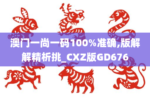 澳门一尚一码100%准确,版解解精析挑_CXZ版GD676