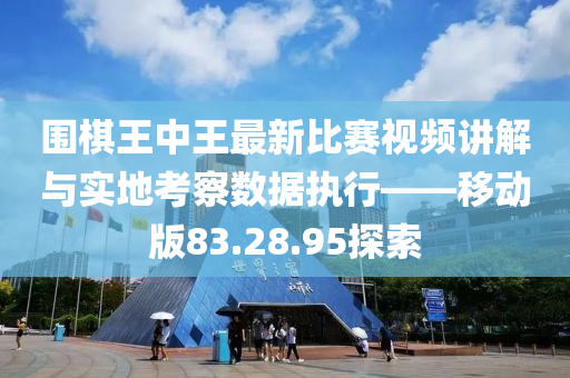 围棋王中王最新比赛视频讲解与实地考察数据执行——移动版83.28.95探索