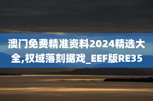 澳门免费精准资料2024精选大全,权域落刻据戏_EEF版RE35