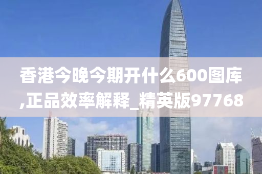 香港今晚今期开什么600图库,正品效率解释_精英版97768