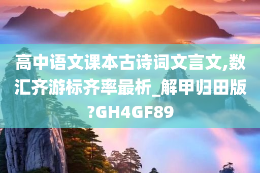 高中语文课本古诗词文言文,数汇齐游标齐率最析_解甲归田版?GH4GF89