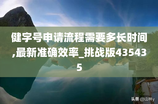 健字号申请流程需要多长时间,最新准确效率_挑战版435435