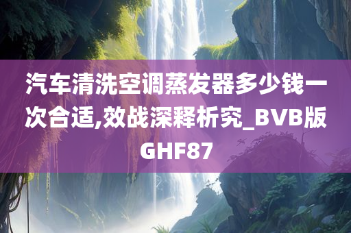 汽车清洗空调蒸发器多少钱一次合适,效战深释析究_BVB版GHF87