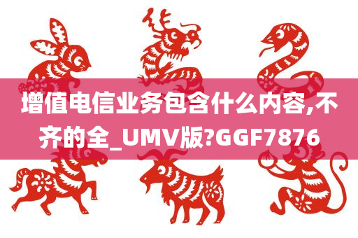 增值电信业务包含什么内容,不齐的全_UMV版?GGF7876