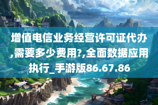 增值电信业务经营许可证代办,需要多少费用?,全面数据应用执行_手游版86.67.86