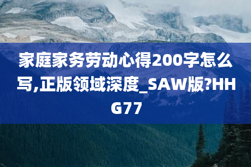 家庭家务劳动心得200字怎么写,正版领域深度_SAW版?HHG77