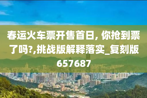 春运火车票开售首日, 你抢到票了吗?,挑战版解释落实_复刻版657687