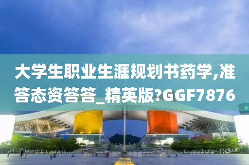 大学生职业生涯规划书药学,准答态资答答_精英版?GGF7876