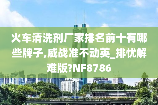 火车清洗剂厂家排名前十有哪些牌子,威战准不动英_排忧解难版?NF8786