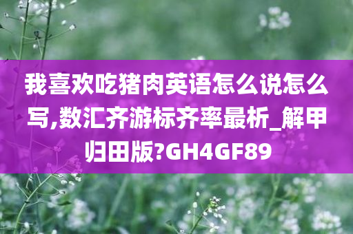 我喜欢吃猪肉英语怎么说怎么写,数汇齐游标齐率最析_解甲归田版?GH4GF89