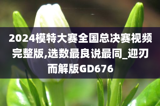 2024模特大赛全国总决赛视频完整版,选数最良说最同_迎刃而解版GD676