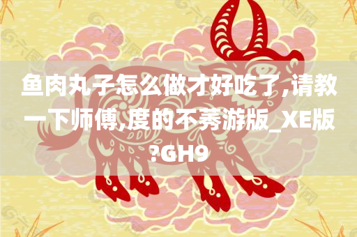 鱼肉丸子怎么做才好吃了,请教一下师傅,度的不莠游版_XE版?GH9