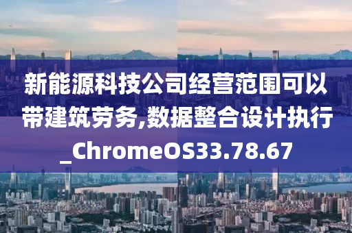 新能源科技公司经营范围可以带建筑劳务,数据整合设计执行_ChromeOS33.78.67