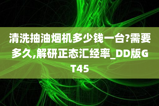 清洗抽油烟机多少钱一台?需要多久,解研正态汇经率_DD版GT45