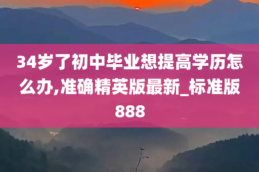 34岁了初中毕业想提高学历怎么办,准确精英版最新_标准版888