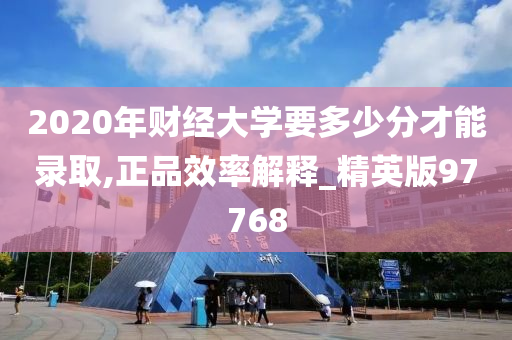 2020年财经大学要多少分才能录取,正品效率解释_精英版97768