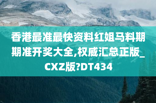 香港最准最快资料红姐马料期期准开奖大全,权威汇总正版_CXZ版?DT434