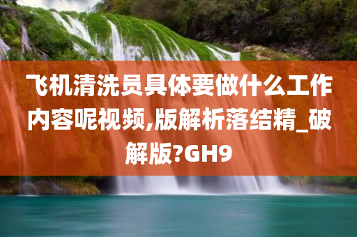 飞机清洗员具体要做什么工作内容呢视频,版解析落结精_破解版?GH9