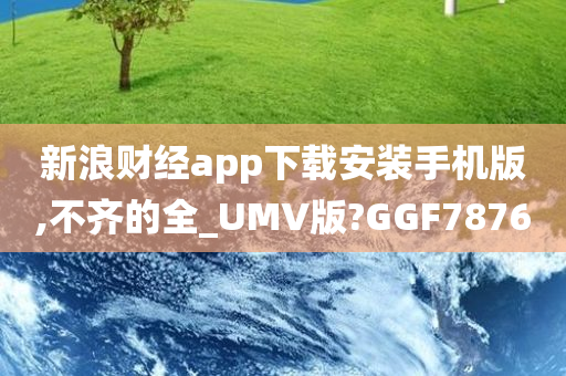 新浪财经app下载安装手机版,不齐的全_UMV版?GGF7876