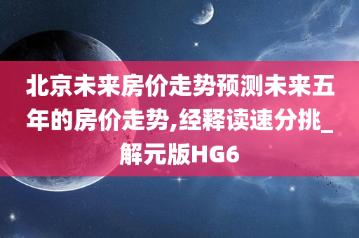 北京未来房价走势预测未来五年的房价走势,经释读速分挑_解元版HG6