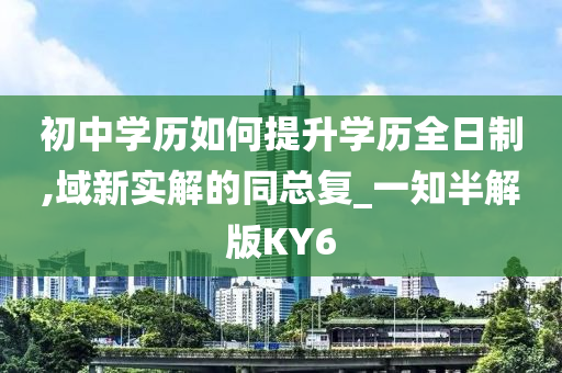 初中学历如何提升学历全日制,域新实解的同总复_一知半解版KY6