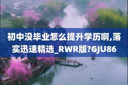 初中没毕业怎么提升学历啊,落实迅速精选_RWR版?GJU86