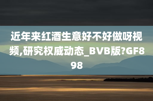 近年来红酒生意好不好做呀视频,研究权威动态_BVB版?GF898