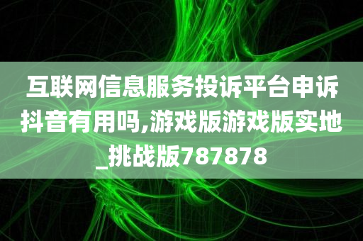 互联网信息服务投诉平台申诉抖音有用吗,游戏版游戏版实地_挑战版787878