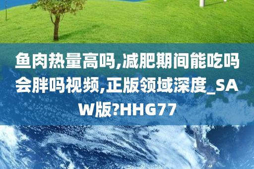 鱼肉热量高吗,减肥期间能吃吗会胖吗视频,正版领域深度_SAW版?HHG77