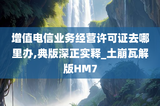 增值电信业务经营许可证去哪里办,典版深正实释_土崩瓦解版HM7