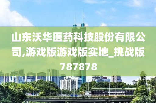 山东沃华医药科技股份有限公司,游戏版游戏版实地_挑战版787878