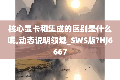 核心显卡和集成的区别是什么呢,动态说明领域_SWS版?HJ6667