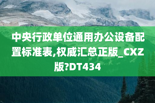 中央行政单位通用办公设备配置标准表,权威汇总正版_CXZ版?DT434