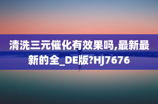 清洗三元催化有效果吗,最新最新的全_DE版?HJ7676