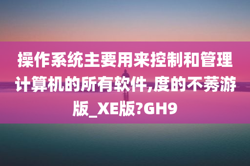 操作系统主要用来控制和管理计算机的所有软件,度的不莠游版_XE版?GH9