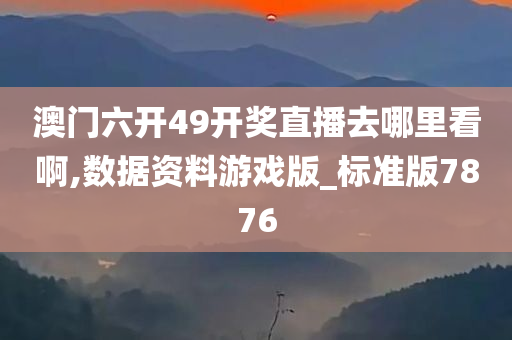 澳门六开49开奖直播去哪里看啊,数据资料游戏版_标准版7876