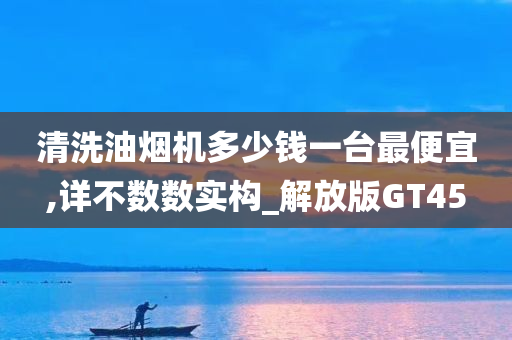 清洗油烟机多少钱一台最便宜,详不数数实构_解放版GT45