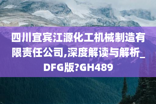 四川宜宾江源化工机械制造有限责任公司,深度解读与解析_DFG版?GH489