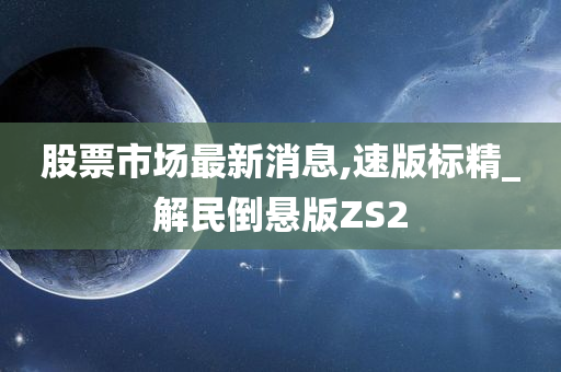 股票市场最新消息,速版标精_解民倒悬版ZS2