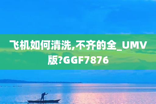 飞机如何清洗,不齐的全_UMV版?GGF7876