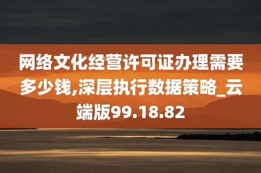 网络文化经营许可证办理需要多少钱,深层执行数据策略_云端版99.18.82