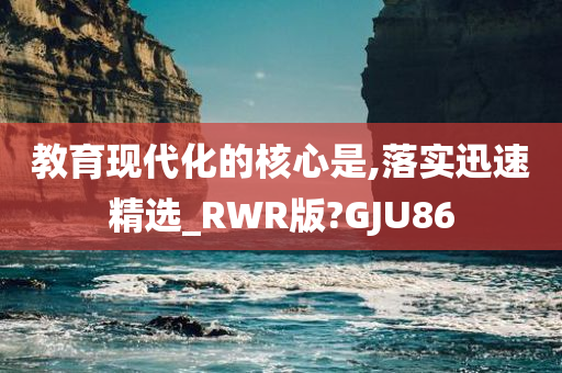 教育现代化的核心是,落实迅速精选_RWR版?GJU86