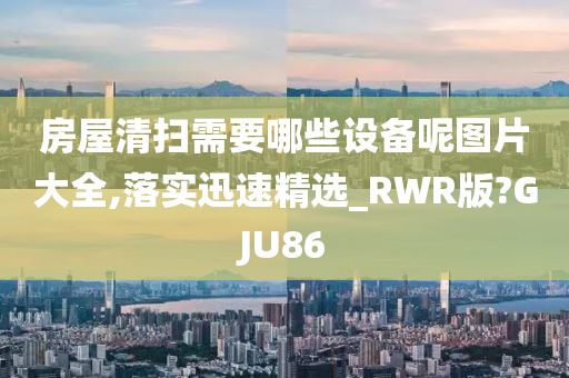 房屋清扫需要哪些设备呢图片大全,落实迅速精选_RWR版?GJU86