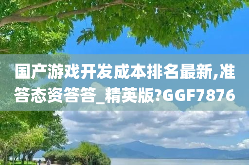 国产游戏开发成本排名最新,准答态资答答_精英版?GGF7876