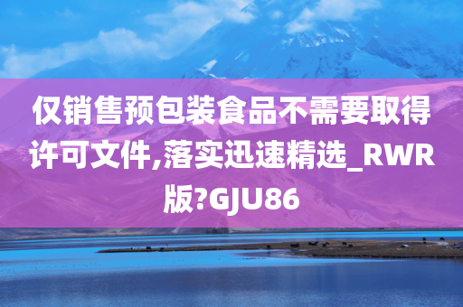 仅销售预包装食品不需要取得许可文件,落实迅速精选_RWR版?GJU86