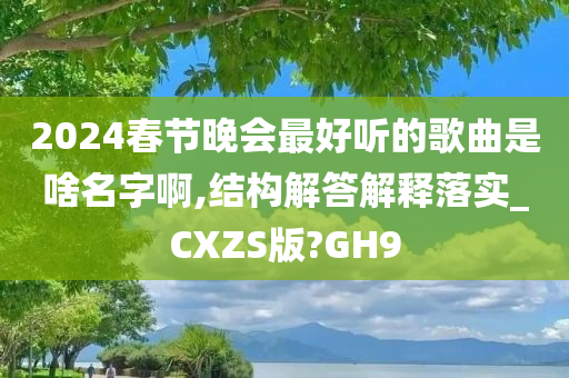 2024春节晚会最好听的歌曲是啥名字啊,结构解答解释落实_CXZS版?GH9